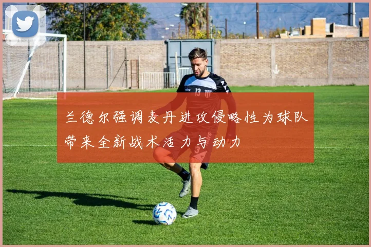 兰德尔强调麦丹进攻侵略性为球队带来全新战术活力与动力