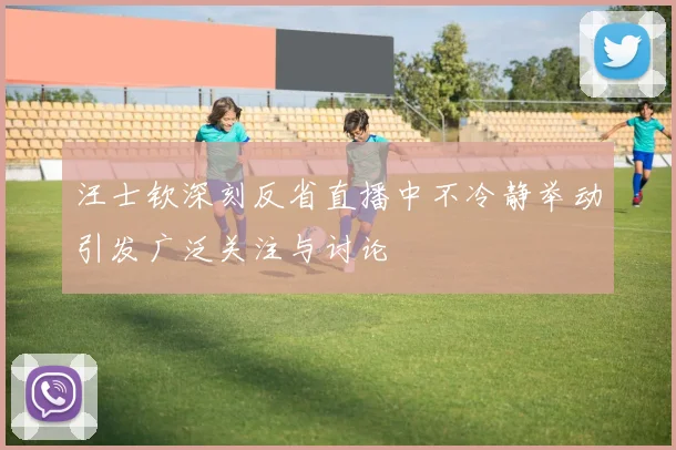 汪士钦深刻反省直播中不冷静举动引发广泛关注与讨论