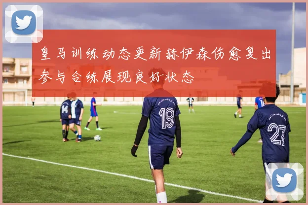 皇马训练动态更新赫伊森伤愈复出参与合练展现良好状态
