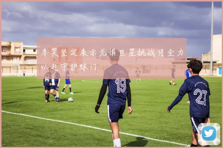 李昊坚定表示无惧巨星挑战将全力以赴守护球门