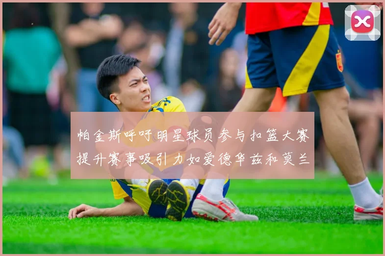 帕金斯呼吁明星球员参与扣篮大赛提升赛事吸引力如爱德华兹和莫兰特等人