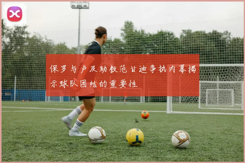保罗与卢及助教范甘迪争执内幕揭示球队团结的重要性