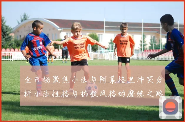 全市场聚焦小法与阿莱格里冲突分析小法性格与执教风格的磨练之路
