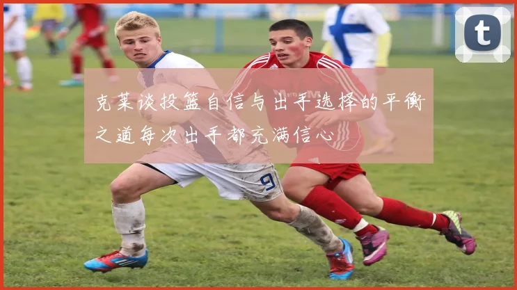 克莱谈投篮自信与出手选择的平衡之道每次出手都充满信心