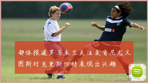 都体报道罗马米兰关注麦肯尼尤文图斯对克里斯坦特表现出兴趣