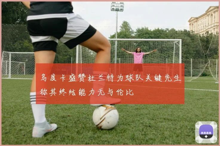 乌度卡盛赞杜兰特为球队关键先生称其终结能力无与伦比