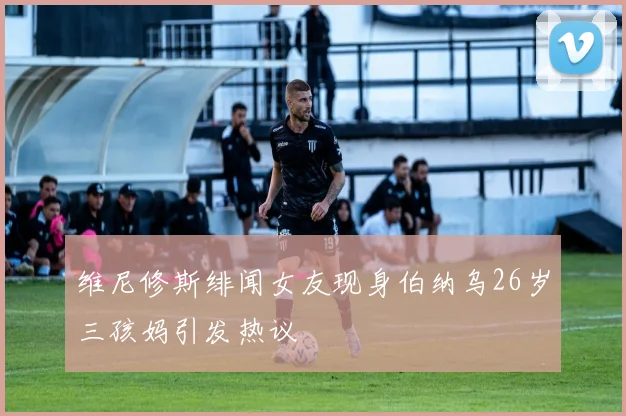 维尼修斯绯闻女友现身伯纳乌26岁三孩妈引发热议