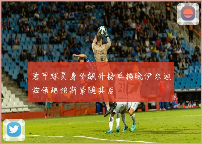 意甲球员身价飙升榜单揭晓伊尔迪兹领跑帕斯紧随其后
