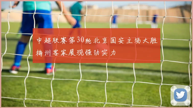 中超联赛第30轮北京国安主场大胜梅州客家展现强劲实力