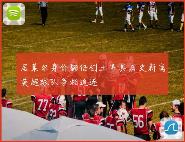 居莱尔身价翻倍创土耳其历史新高英超球队争相追逐