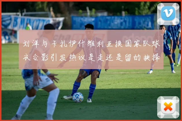 刘洋与卡扎伊什维利互换国家队球衣合影引发热议是走还是留的抉择时刻