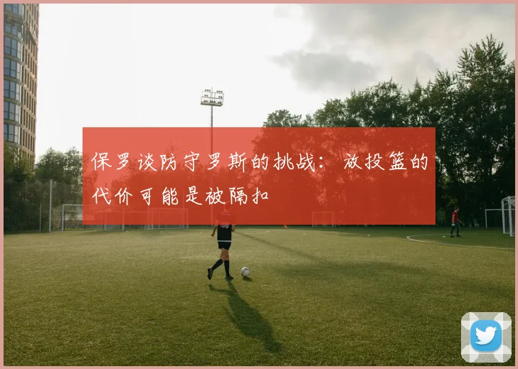 保罗谈防守罗斯的挑战：放投篮的代价可能是被隔扣