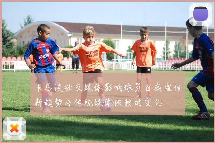 卡恩谈社交媒体影响球员自我宣传新趋势与传统媒体依赖的变化