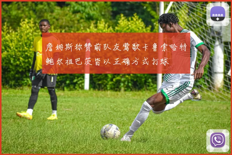 詹姆斯称赞前队友莺歌卡鲁索哈特鲍尔祖巴茨皆以正确方式打球