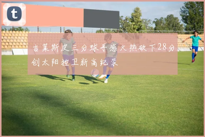 吉莱斯皮三分球手感火热砍下28分创太阳控卫新高纪录