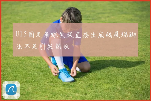 U15国足角球失误直接出底线展现脚法不足引发热议