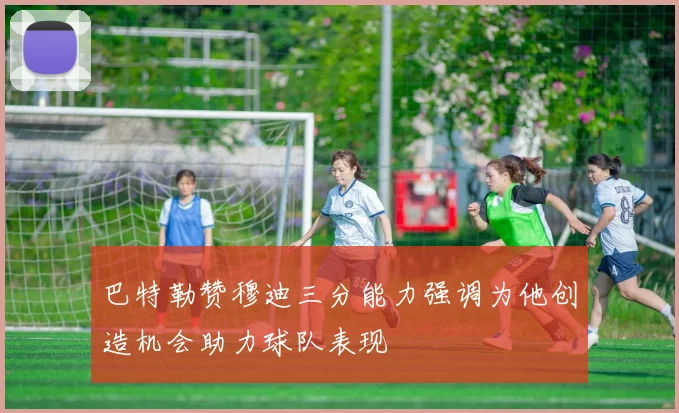 巴特勒赞穆迪三分能力强调为他创造机会助力球队表现
