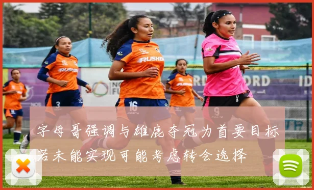 字母哥强调与雄鹿夺冠为首要目标若未能实现可能考虑转会选择