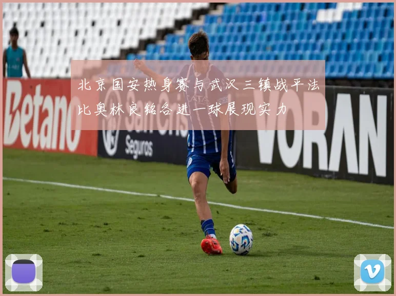 北京国安热身赛与武汉三镇战平法比奥林良铭各进一球展现实力