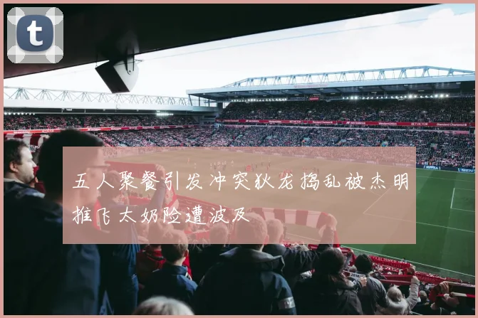 五人聚餐引发冲突狄龙捣乱被杰明推飞太奶险遭波及