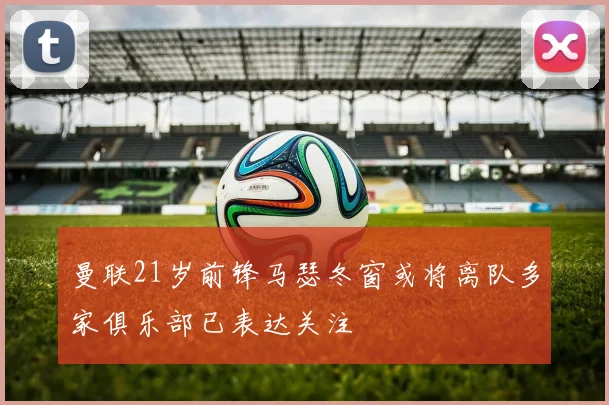 曼联21岁前锋马瑟冬窗或将离队多家俱乐部已表达关注