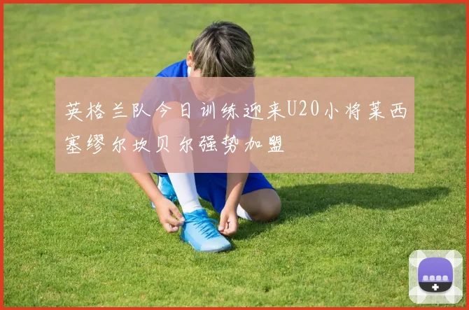 英格兰队今日训练迎来U20小将莱西塞缪尔坎贝尔强势加盟
