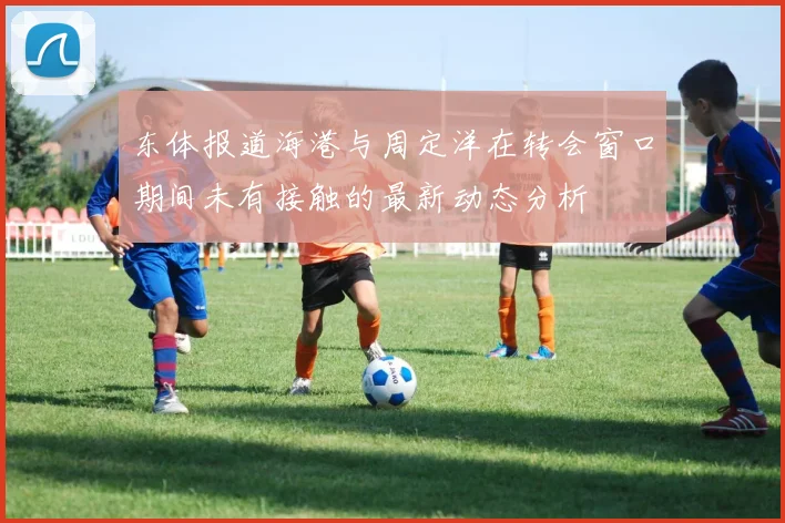 东体报道海港与周定洋在转会窗口期间未有接触的最新动态分析