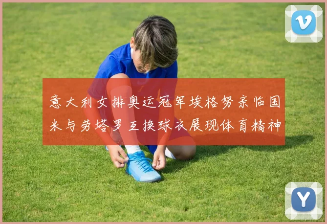 意大利女排奥运冠军埃格努亲临国米与劳塔罗互换球衣展现体育精神