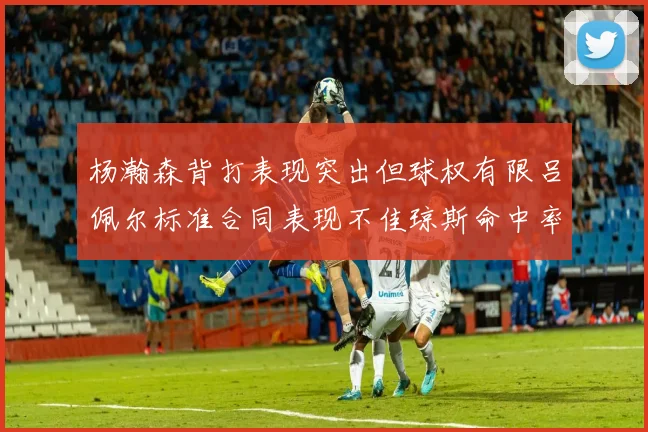 杨瀚森背打表现突出但球权有限吕佩尔标准合同表现不佳琼斯命中率略高